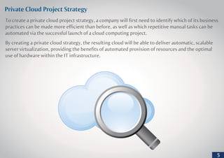 Private Cloud Project Strategy
To create a private cloud project strategy, a company will first need to identify which of its business
practices can be made more efficient than before, as well as which repetitive manual tasks can be
automated via the successful launch of a cloud computing project.
By creating a private cloud strategy, the resulting cloud will be able to deliver automatic, scalable
server virtualization, providing the benefits of automated provision of resources and the optimal
use of hardware within the IT infrastructure.
5
 
