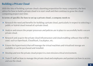 Building a Private Cloud
With the idea of building a private cloud a daunting proposition for many companies, the best
advice for how to build a private cloud is to start small and then continue to grow the cloud
computing project over time.
In terms of specifics for how to set up a private cloud, a company needs to
Research the need and benefits for building a private cloud, particularly in respect to selecting a
public or hybrid cloud instead of a private cloud.
Analyze and ensure the proper processes and policies are in place to successfully build a secure
private cloud.
Research and acquire the private cloud infrastructure and cloud-enabling software that will be
used, such as OpenStack, CloudStack, Eucalyptus, etc.
Ensure the hypervisor(s) that will manage the virtual machines and virtualized storage are
available or can be purchased and installed.
Train IT staff on how to manage the private cloud and employees and partners on how to access
and use the cloud.
Develop and test the private cloud project in a non-mission-critical environment.
6
 