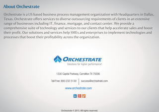 About Orchestrate
Orchestrate is a US based business process management organization with Headquarters in Dallas,
Texas. Orchestrate offers services to diverse outsourcing requirements of clients in an extensive
range of businesses including IT, finance, mortgage, and contact center. We provide a
comprehensive suite of technology and services to our clients that help accelerate sales and boost
their profit. Our solutions and services help SMEs and enterprises to implement technologies and
processes that boost their profitability across the organization.
1330 Capital Parkway, Carrollton TX 75006
success@orchestrate.comToll Free: 800-232-5130
www.orchestrate.com
Orchestrate © 2015. All rights reserved.
Solutions for higher performance!
 