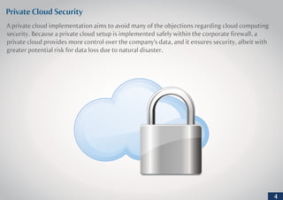 Private Cloud Security
A private cloud implementation aims to avoid many of the objections regarding cloud computing
security. Because a private cloud setup is implemented safely within the corporate firewall, a
private cloud provides more control over the company's data, and it ensures security, albeit with
greater potential risk for data loss due to natural disaster.
4
 