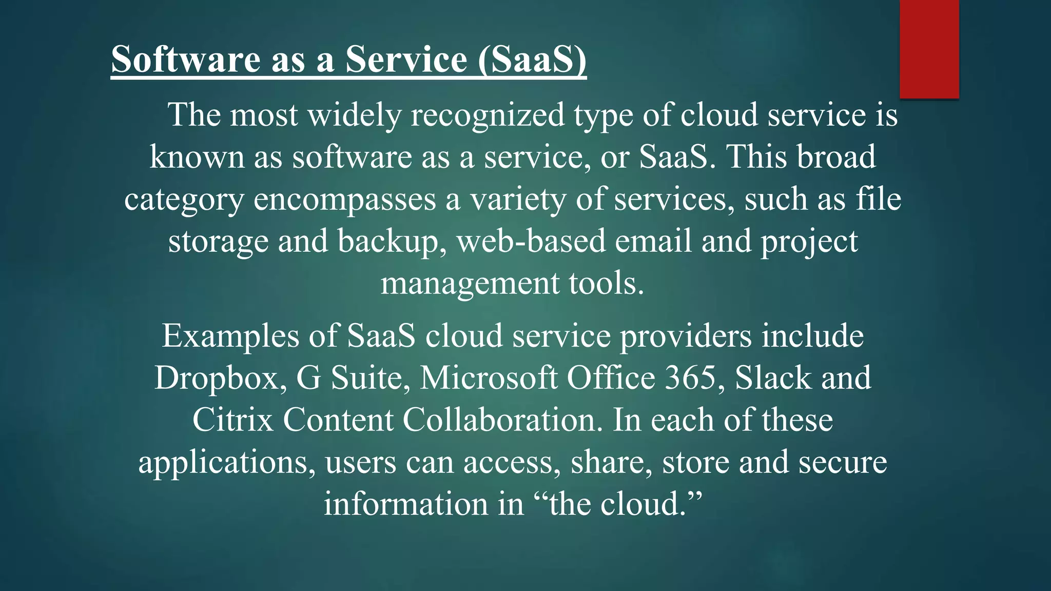 Software as a Service (SaaS)
The most widely recognized type of cloud service is
known as software as a service, or SaaS. This broad
category encompasses a variety of services, such as file
storage and backup, web-based email and project
management tools.
Examples of SaaS cloud service providers include
Dropbox, G Suite, Microsoft Office 365, Slack and
Citrix Content Collaboration. In each of these
applications, users can access, share, store and secure
information in “the cloud.”
 
