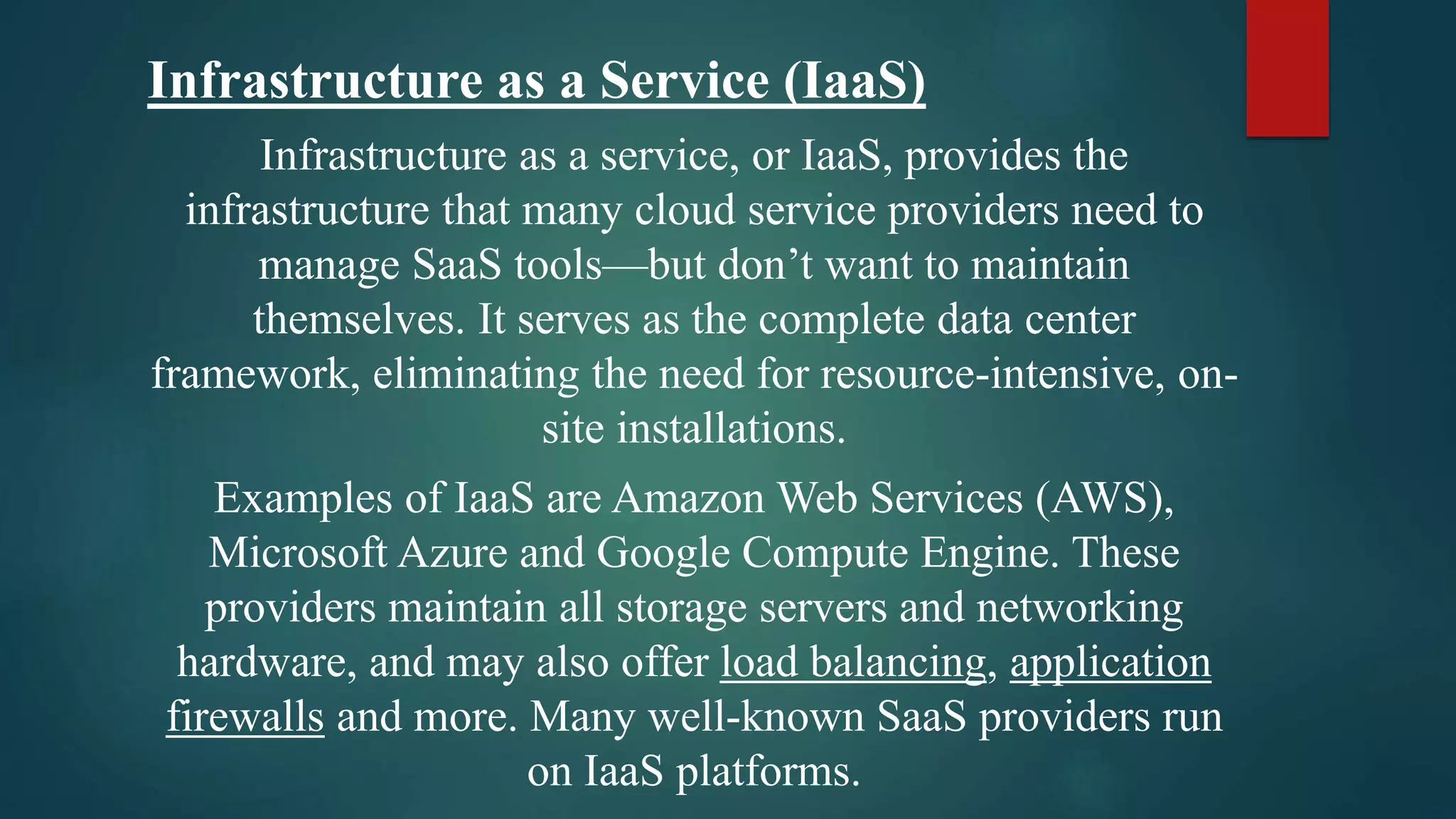Infrastructure as a Service (IaaS)
Infrastructure as a service, or IaaS, provides the
infrastructure that many cloud service providers need to
manage SaaS tools—but don’t want to maintain
themselves. It serves as the complete data center
framework, eliminating the need for resource-intensive, on-
site installations.
Examples of IaaS are Amazon Web Services (AWS),
Microsoft Azure and Google Compute Engine. These
providers maintain all storage servers and networking
hardware, and may also offer load balancing, application
firewalls and more. Many well-known SaaS providers run
on IaaS platforms.
 