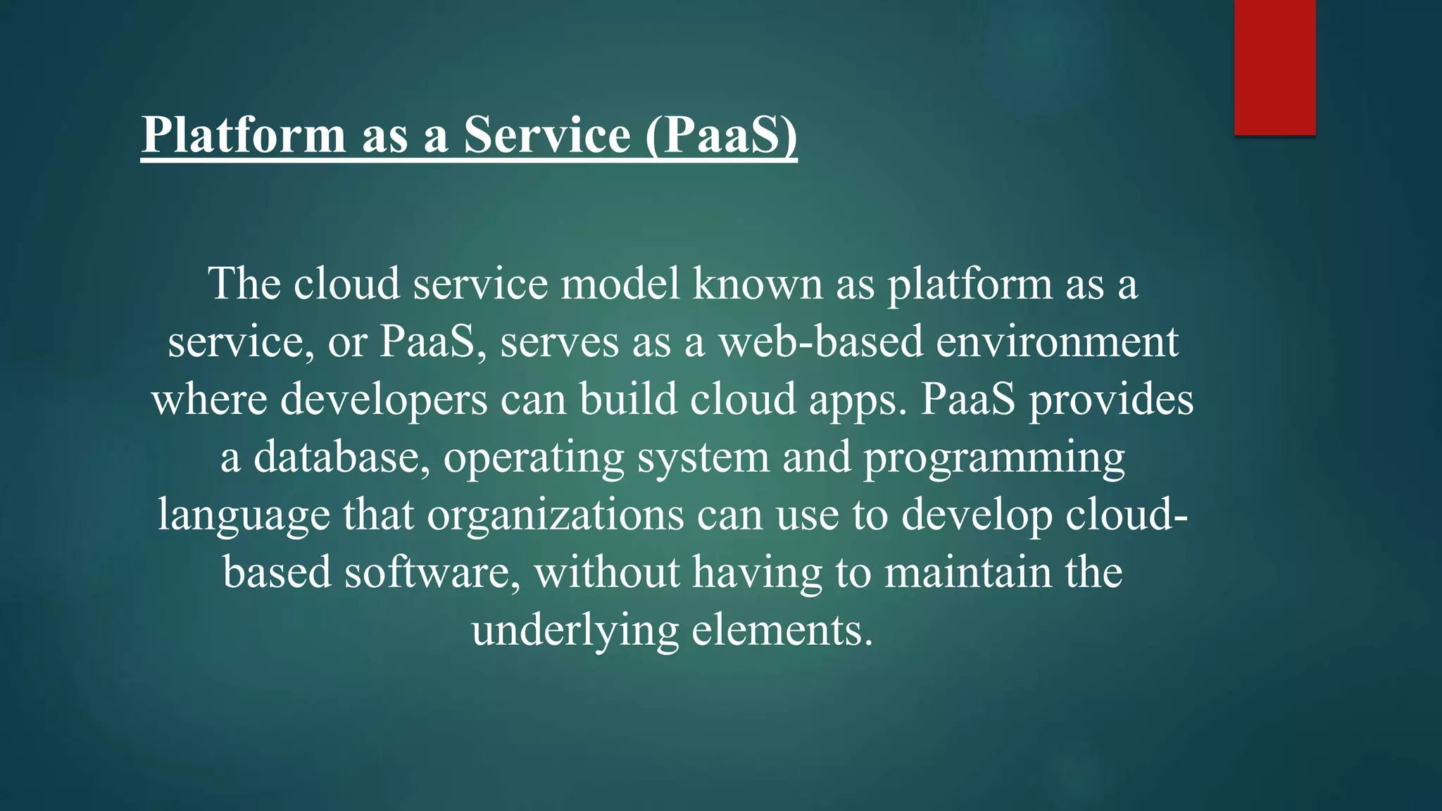 Platform as a Service (PaaS)
The cloud service model known as platform as a
service, or PaaS, serves as a web-based environment
where developers can build cloud apps. PaaS provides
a database, operating system and programming
language that organizations can use to develop cloud-
based software, without having to maintain the
underlying elements.
 