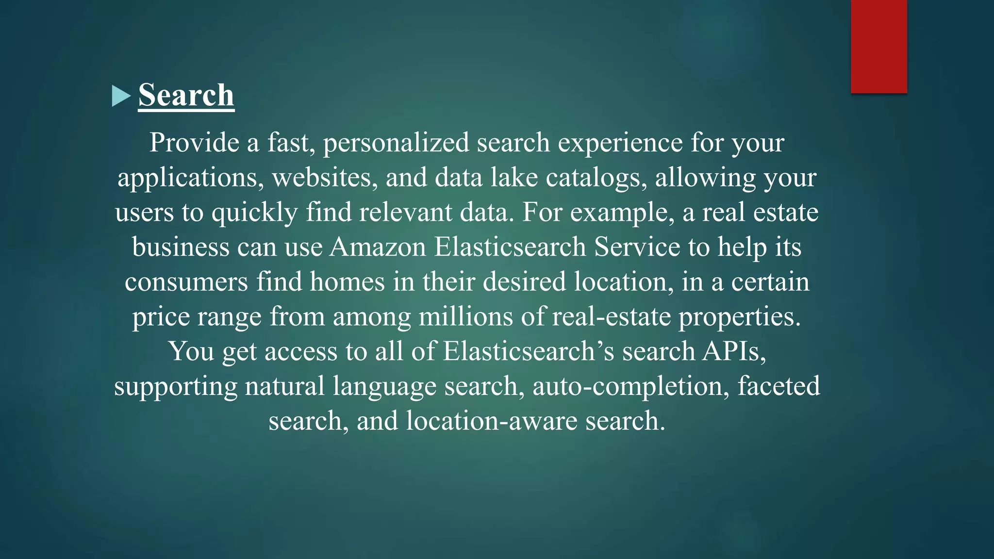 Search
Provide a fast, personalized search experience for your
applications, websites, and data lake catalogs, allowing your
users to quickly find relevant data. For example, a real estate
business can use Amazon Elasticsearch Service to help its
consumers find homes in their desired location, in a certain
price range from among millions of real-estate properties.
You get access to all of Elasticsearch’s search APIs,
supporting natural language search, auto-completion, faceted
search, and location-aware search.
 