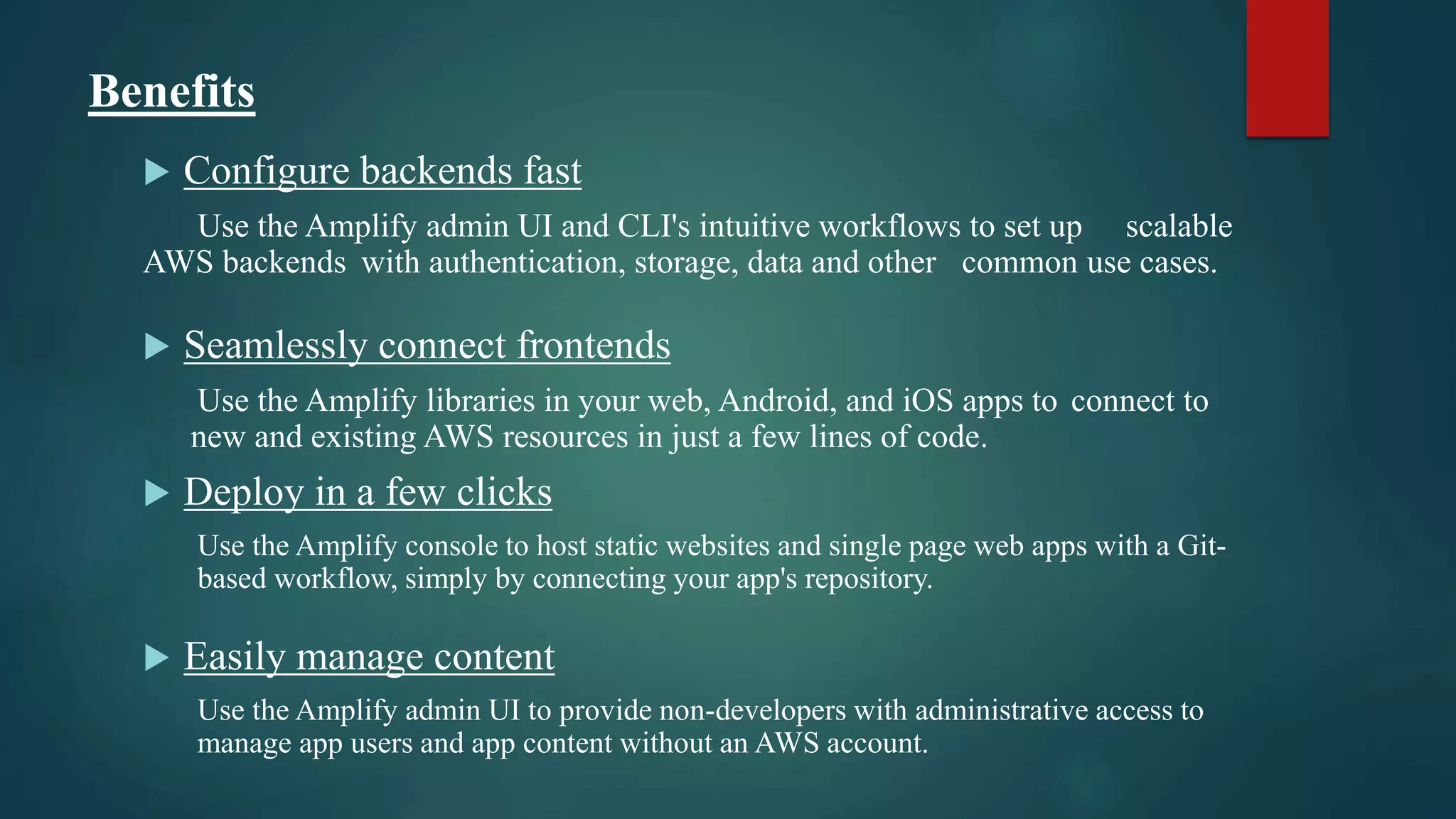 Benefits
 Configure backends fast
Use the Amplify admin UI and CLI's intuitive workflows to set up scalable
AWS backends with authentication, storage, data and other common use cases.
 Seamlessly connect frontends
Use the Amplify libraries in your web, Android, and iOS apps to connect to
new and existing AWS resources in just a few lines of code.
 Deploy in a few clicks
Use the Amplify console to host static websites and single page web apps with a Git-
based workflow, simply by connecting your app's repository.
 Easily manage content
Use the Amplify admin UI to provide non-developers with administrative access to
manage app users and app content without an AWS account.
 