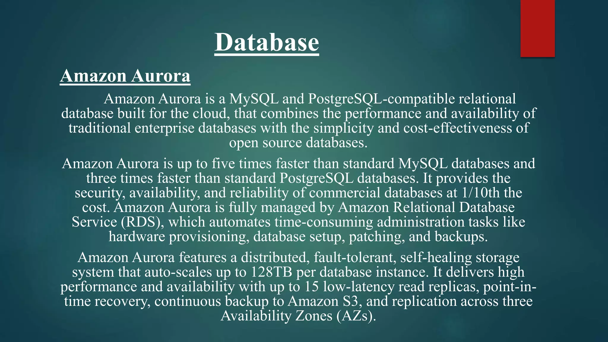 Database
Amazon Aurora
Amazon Aurora is a MySQL and PostgreSQL-compatible relational
database built for the cloud, that combines the performance and availability of
traditional enterprise databases with the simplicity and cost-effectiveness of
open source databases.
Amazon Aurora is up to five times faster than standard MySQL databases and
three times faster than standard PostgreSQL databases. It provides the
security, availability, and reliability of commercial databases at 1/10th the
cost. Amazon Aurora is fully managed by Amazon Relational Database
Service (RDS), which automates time-consuming administration tasks like
hardware provisioning, database setup, patching, and backups.
Amazon Aurora features a distributed, fault-tolerant, self-healing storage
system that auto-scales up to 128TB per database instance. It delivers high
performance and availability with up to 15 low-latency read replicas, point-in-
time recovery, continuous backup to Amazon S3, and replication across three
Availability Zones (AZs).
 