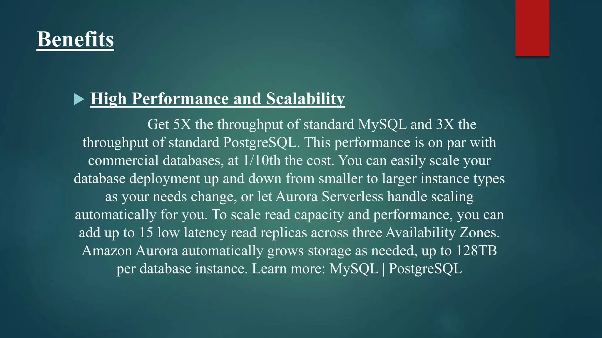 Benefits
 High Performance and Scalability
Get 5X the throughput of standard MySQL and 3X the
throughput of standard PostgreSQL. This performance is on par with
commercial databases, at 1/10th the cost. You can easily scale your
database deployment up and down from smaller to larger instance types
as your needs change, or let Aurora Serverless handle scaling
automatically for you. To scale read capacity and performance, you can
add up to 15 low latency read replicas across three Availability Zones.
Amazon Aurora automatically grows storage as needed, up to 128TB
per database instance. Learn more: MySQL | PostgreSQL
 