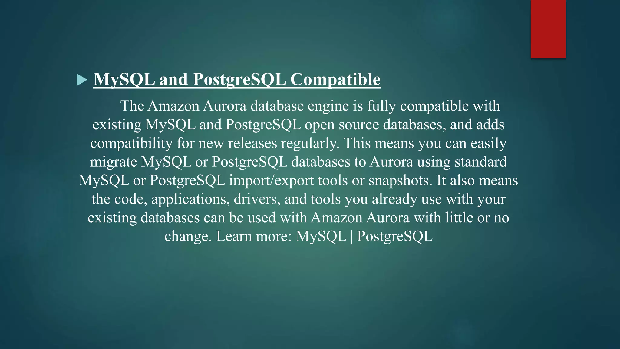  MySQL and PostgreSQL Compatible
The Amazon Aurora database engine is fully compatible with
existing MySQL and PostgreSQL open source databases, and adds
compatibility for new releases regularly. This means you can easily
migrate MySQL or PostgreSQL databases to Aurora using standard
MySQL or PostgreSQL import/export tools or snapshots. It also means
the code, applications, drivers, and tools you already use with your
existing databases can be used with Amazon Aurora with little or no
change. Learn more: MySQL | PostgreSQL
 