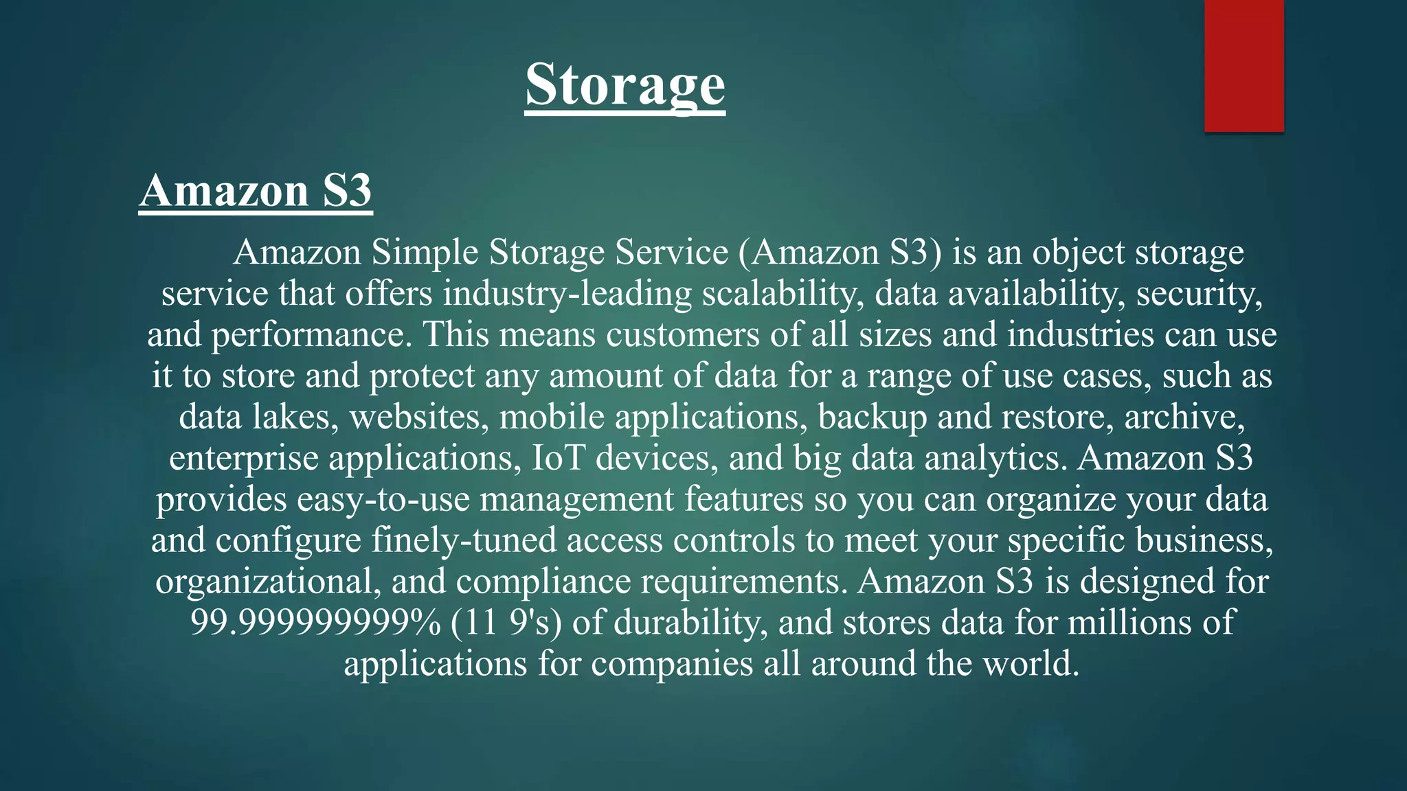Storage
Amazon S3
Amazon Simple Storage Service (Amazon S3) is an object storage
service that offers industry-leading scalability, data availability, security,
and performance. This means customers of all sizes and industries can use
it to store and protect any amount of data for a range of use cases, such as
data lakes, websites, mobile applications, backup and restore, archive,
enterprise applications, IoT devices, and big data analytics. Amazon S3
provides easy-to-use management features so you can organize your data
and configure finely-tuned access controls to meet your specific business,
organizational, and compliance requirements. Amazon S3 is designed for
99.999999999% (11 9's) of durability, and stores data for millions of
applications for companies all around the world.
 