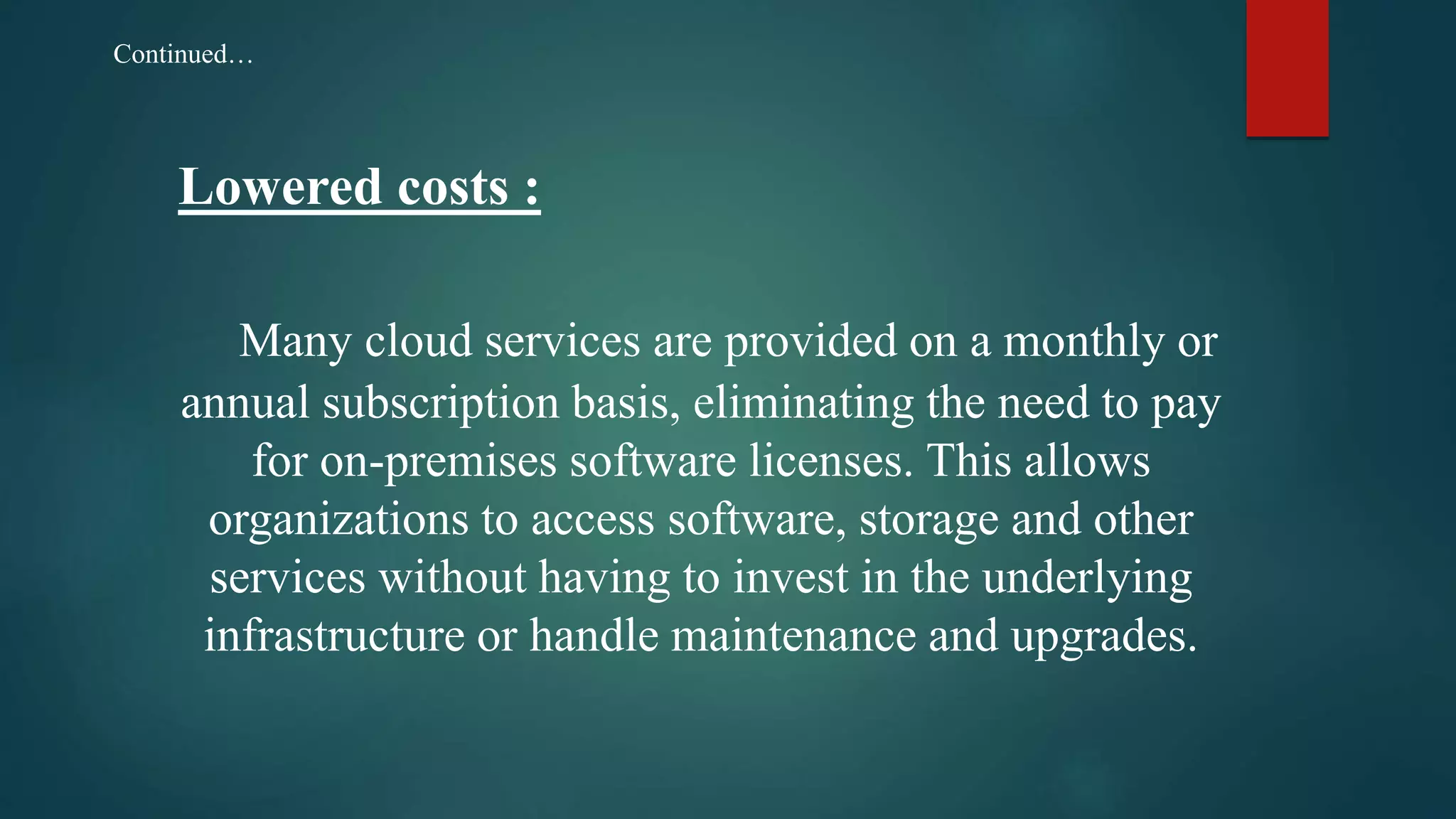 Lowered costs :
Many cloud services are provided on a monthly or
annual subscription basis, eliminating the need to pay
for on-premises software licenses. This allows
organizations to access software, storage and other
services without having to invest in the underlying
infrastructure or handle maintenance and upgrades.
Continued…
 