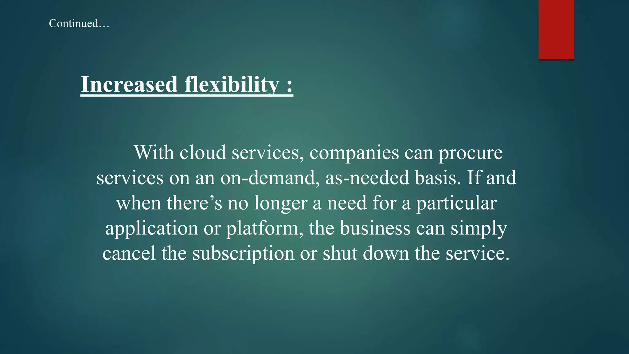 Increased flexibility :
With cloud services, companies can procure
services on an on-demand, as-needed basis. If and
when there’s no longer a need for a particular
application or platform, the business can simply
cancel the subscription or shut down the service.
Continued…
 