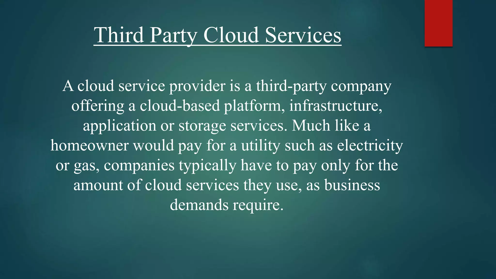 Third Party Cloud Services
A cloud service provider is a third-party company
offering a cloud-based platform, infrastructure,
application or storage services. Much like a
homeowner would pay for a utility such as electricity
or gas, companies typically have to pay only for the
amount of cloud services they use, as business
demands require.
 