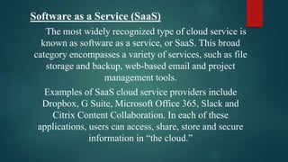 Software as a Service (SaaS)
The most widely recognized type of cloud service is
known as software as a service, or SaaS. This broad
category encompasses a variety of services, such as file
storage and backup, web-based email and project
management tools.
Examples of SaaS cloud service providers include
Dropbox, G Suite, Microsoft Office 365, Slack and
Citrix Content Collaboration. In each of these
applications, users can access, share, store and secure
information in “the cloud.”
 