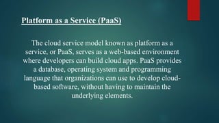 Platform as a Service (PaaS)
The cloud service model known as platform as a
service, or PaaS, serves as a web-based environment
where developers can build cloud apps. PaaS provides
a database, operating system and programming
language that organizations can use to develop cloud-
based software, without having to maintain the
underlying elements.
 