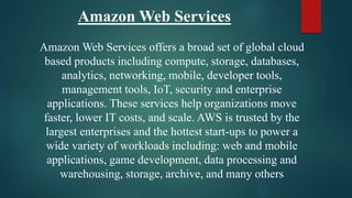 Amazon Web Services
Amazon Web Services offers a broad set of global cloud
based products including compute, storage, databases,
analytics, networking, mobile, developer tools,
management tools, IoT, security and enterprise
applications. These services help organizations move
faster, lower IT costs, and scale. AWS is trusted by the
largest enterprises and the hottest start-ups to power a
wide variety of workloads including: web and mobile
applications, game development, data processing and
warehousing, storage, archive, and many others
 