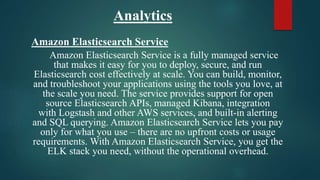Analytics
Amazon Elasticsearch Service
Amazon Elasticsearch Service is a fully managed service
that makes it easy for you to deploy, secure, and run
Elasticsearch cost effectively at scale. You can build, monitor,
and troubleshoot your applications using the tools you love, at
the scale you need. The service provides support for open
source Elasticsearch APIs, managed Kibana, integration
with Logstash and other AWS services, and built-in alerting
and SQL querying. Amazon Elasticsearch Service lets you pay
only for what you use – there are no upfront costs or usage
requirements. With Amazon Elasticsearch Service, you get the
ELK stack you need, without the operational overhead.
 