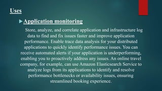 Uses
Application monitoring
Store, analyze, and correlate application and infrastructure log
data to find and fix issues faster and improve application
performance. Enable trace data analysis for your distributed
applications to quickly identify performance issues. You can
receive automated alerts if your application is underperforming,
enabling you to proactively address any issues. An online travel
company, for example, can use Amazon Elasticsearch Service to
analyze logs from its applications to identify and resolve
performance bottlenecks or availability issues, ensuring
streamlined booking experience.
 