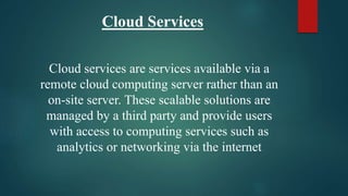 Cloud Services
Cloud services are services available via a
remote cloud computing server rather than an
on-site server. These scalable solutions are
managed by a third party and provide users
with access to computing services such as
analytics or networking via the internet
 