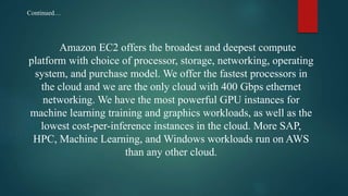 Amazon EC2 offers the broadest and deepest compute
platform with choice of processor, storage, networking, operating
system, and purchase model. We offer the fastest processors in
the cloud and we are the only cloud with 400 Gbps ethernet
networking. We have the most powerful GPU instances for
machine learning training and graphics workloads, as well as the
lowest cost-per-inference instances in the cloud. More SAP,
HPC, Machine Learning, and Windows workloads run on AWS
than any other cloud.
Continued…
 