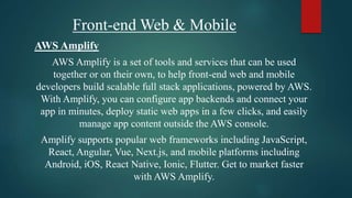 Front-end Web & Mobile
AWS Amplify
AWS Amplify is a set of tools and services that can be used
together or on their own, to help front-end web and mobile
developers build scalable full stack applications, powered by AWS.
With Amplify, you can configure app backends and connect your
app in minutes, deploy static web apps in a few clicks, and easily
manage app content outside the AWS console.
Amplify supports popular web frameworks including JavaScript,
React, Angular, Vue, Next.js, and mobile platforms including
Android, iOS, React Native, Ionic, Flutter. Get to market faster
with AWS Amplify.
 