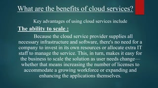 What are the benefits of cloud services?
Key advantages of using cloud services include
The ability to scale :
Because the cloud service provider supplies all
necessary infrastructure and software, there's no need for a
company to invest in its own resources or allocate extra IT
staff to manage the service. This, in turn, makes it easy for
the business to scale the solution as user needs change—
whether that means increasing the number of licenses to
accommodate a growing workforce or expanding and
enhancing the applications themselves.
 