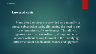 Lowered costs :
Many cloud services are provided on a monthly or
annual subscription basis, eliminating the need to pay
for on-premises software licenses. This allows
organizations to access software, storage and other
services without having to invest in the underlying
infrastructure or handle maintenance and upgrades.
Continued…
 