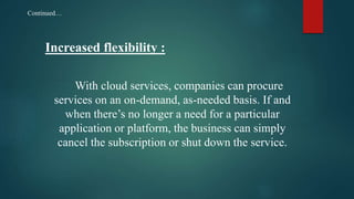 Increased flexibility :
With cloud services, companies can procure
services on an on-demand, as-needed basis. If and
when there’s no longer a need for a particular
application or platform, the business can simply
cancel the subscription or shut down the service.
Continued…
 