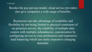 Besides the pay-per-use model, cloud service providers
also give companies a wide range of benefits.
Businesses can take advantage of scalability and
flexibility by not being limited to physical constraints of
on-premises servers, the reliability of multiple data
centers with multiple redundancies, customisation by
configuring servers to your preferences and responsive
load balancing which can easily respond to changing
demands.
Continued…
 