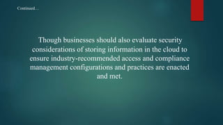 Though businesses should also evaluate security
considerations of storing information in the cloud to
ensure industry-recommended access and compliance
management configurations and practices are enacted
and met.
Continued…
 