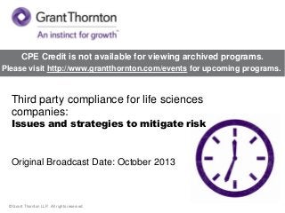 CPE Credit is not available for viewing archived programs.
Please visit http://www.grantthornton.com/events for upcoming programs.

Third party compliance for life sciences
companies:

Issues and strategies to mitigate risk

Original Broadcast Date: October 2013

© Grant Thornton LLP. All rights reserved.

 