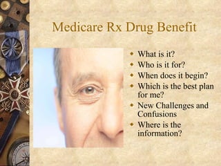 Medicare Rx Drug Benefit What is it? Who is it for? When does it begin? Which is the best plan for me? New Challenges and Confusions Where is the information? 