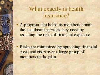 What exactly is health insurance? A program that helps its members obtain the healthcare services they need by reducing the risks of financial exposure Risks are minimized by spreading financial costs and risks over a large group of members in the plan. 