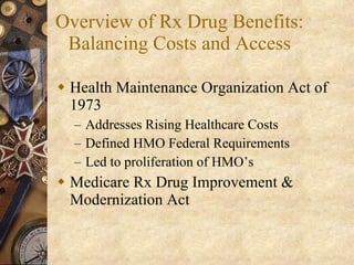 Overview of Rx Drug Benefits: Balancing Costs and Access Health Maintenance Organization Act of 1973 Addresses Rising Healthcare Costs Defined HMO Federal Requirements Led to proliferation of HMO’s Medicare Rx Drug Improvement & Modernization Act 