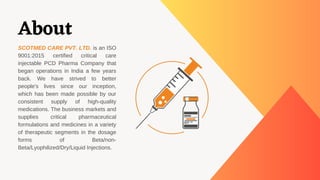 About
SCOTMED CARE PVT. LTD. is an ISO
9001:2015 certified critical care
injectable PCD Pharma Company that
began operatio...