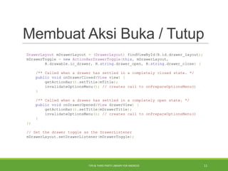 Membuat Aksi Buka / Tutup
DrawerLayout mDrawerLayout = (DrawerLayout) findViewById(R.id.drawer_layout);
mDrawerToggle = new ActionBarDrawerToggle(this, mDrawerLayout,
R.drawable.ic_drawer, R.string.drawer_open, R.string.drawer_close) {
/** Called when a drawer has settled in a completely closed state. */
public void onDrawerClosed(View view) {
getActionBar().setTitle(mTitle);
invalidateOptionsMenu(); // creates call to onPrepareOptionsMenu()
}
/** Called when a drawer has settled in a completely open state. */
public void onDrawerOpened(View drawerView) {
getActionBar().setTitle(mDrawerTitle);
invalidateOptionsMenu(); // creates call to onPrepareOptionsMenu()
}
};
// Set the drawer toggle as the DrawerListener
mDrawerLayout.setDrawerListener(mDrawerToggle);
TIPS & THIRD PARTY LIBRARY FOR ANDROID 11
 
