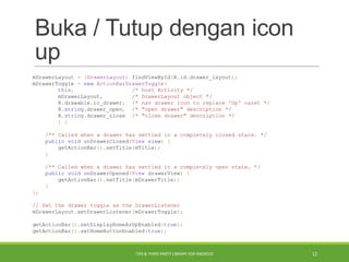 Buka / Tutup dengan icon
up
mDrawerLayout = (DrawerLayout) findViewById(R.id.drawer_layout);
mDrawerToggle = new ActionBarDrawerToggle(
this, /* host Activity */
mDrawerLayout, /* DrawerLayout object */
R.drawable.ic_drawer, /* nav drawer icon to replace 'Up' caret */
R.string.drawer_open, /* "open drawer" description */
R.string.drawer_close /* "close drawer" description */
) {
/** Called when a drawer has settled in a completely closed state. */
public void onDrawerClosed(View view) {
getActionBar().setTitle(mTitle);
}
/** Called when a drawer has settled in a completely open state. */
public void onDrawerOpened(View drawerView) {
getActionBar().setTitle(mDrawerTitle);
}
};
// Set the drawer toggle as the DrawerListener
mDrawerLayout.setDrawerListener(mDrawerToggle);
getActionBar().setDisplayHomeAsUpEnabled(true);
getActionBar().setHomeButtonEnabled(true);
TIPS & THIRD PARTY LIBRARY FOR ANDROID 12
 