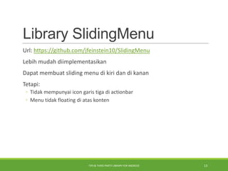 Library SlidingMenu
Url: https://github.com/jfeinstein10/SlidingMenu
Lebih mudah diimplementasikan
Dapat membuat sliding menu di kiri dan di kanan
Tetapi:
◦ Tidak mempunyai icon garis tiga di actionbar
◦ Menu tidak floating di atas konten
TIPS & THIRD PARTY LIBRARY FOR ANDROID 13
 