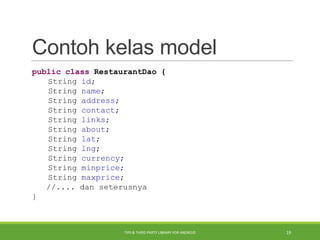 Contoh kelas model
public class RestaurantDao {
String id;
String name;
String address;
String contact;
String links;
String about;
String lat;
String lng;
String currency;
String minprice;
String maxprice;
//.... dan seterusnya
}
TIPS & THIRD PARTY LIBRARY FOR ANDROID 19
 