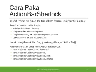 Cara Pakai
ActionBarSherlock
Import Project di Eclipse dan tambahkan sebagai library untuk aplikasi
Gunakan extend milik library
◦ Activity  SherlockActivity
◦ Fragment  SherlockFragment
◦ FragmentActivity  SherlockFragmentActivity
◦ ListAcitivity  SherlockListAcitivity
Untuk mengakses Action Bar, gunakan getSupportActionBar()
Pastikan gunakan class milik ActionBarSherlock
◦ com.actionbarsherlock.app.ActionBar
◦ com.actionbarsherlock.view.Menu
◦ com.actionbarsherlock.view.MenuItem
◦ com.actionbarsherlock.view.MenuInflater
TIPS & THIRD PARTY LIBRARY FOR ANDROID 7
 