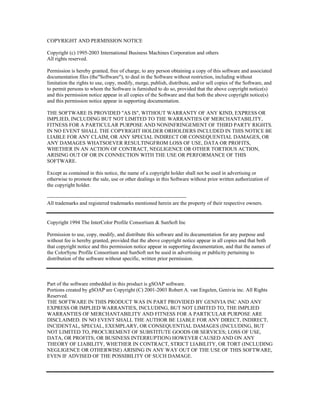 COPYRIGHT AND PERMISSION NOTICE

Copyright (c) 1995-2003 International Business Machines Corporation and others
All rights reserved.

Permission is hereby granted, free of charge, to any person obtaining a copy of this software and associated
documentation files (the"Software"), to deal in the Software without restriction, including without
limitation the rights to use, copy, modify, merge, publish, distribute, and/or sell copies of the Software, and
to permit persons to whom the Software is furnished to do so, provided that the above copyright notice(s)
and this permission notice appear in all copies of the Software and that both the above copyright notice(s)
and this permission notice appear in supporting documentation.

THE SOFTWARE IS PROVIDED "AS IS", WITHOUT WARRANTY OF ANY KIND, EXPRESS OR
IMPLIED, INCLUDING BUT NOT LIMITED TO THE WARRANTIES OF MERCHANTABILITY,
FITNESS FOR A PARTICULAR PURPOSE AND NONINFRINGEMENT OF THIRD PARTY RIGHTS.
IN NO EVENT SHALL THE COPYRIGHT HOLDER ORHOLDERS INCLUDED IN THIS NOTICE BE
LIABLE FOR ANY CLAIM, OR ANY SPECIAL INDIRECT OR CONSEQUENTIAL DAMAGES, OR
ANY DAMAGES WHATSOEVER RESULTINGFROM LOSS OF USE, DATA OR PROFITS,
WHETHER IN AN ACTION OF CONTRACT, NEGLIGENCE OR OTHER TORTIOUS ACTION,
ARISING OUT OF OR IN CONNECTION WITH THE USE OR PERFORMANCE OF THIS
SOFTWARE.

Except as contained in this notice, the name of a copyright holder shall not be used in advertising or
otherwise to promote the sale, use or other dealings in this Software without prior written authorization of
the copyright holder.

--------------------------------------------------------------------------------
All trademarks and registered trademarks mentioned herein are the property of their respective owners.


Copyright 1994 The InterColor Profile Consortium & SunSoft Inc

Permission to use, copy, modify, and distribute this software and its documentation for any purpose and
without fee is hereby granted, provided that the above copyright notice appear in all copies and that both
that copyright notice and this permission notice appear in supporting documentation, and that the names of
the ColorSync Profile Consortium and SunSoft not be used in advertising or publicity pertaining to
distribution of the software without specific, written prior permission.



Part of the software embedded in this product is gSOAP software.
Portions created by gSOAP are Copyright (C) 2001-2003 Robert A. van Engelen, Genivia inc. All Rights
Reserved.
THE SOFTWARE IN THIS PRODUCT WAS IN PART PROVIDED BY GENIVIA INC AND ANY
EXPRESS OR IMPLIED WARRANTIES, INCLUDING, BUT NOT LIMITED TO, THE IMPLIED
WARRANTIES OF MERCHANTABILITY AND FITNESS FOR A PARTICULAR PURPOSE ARE
DISCLAIMED. IN NO EVENT SHALL THE AUTHOR BE LIABLE FOR ANY DIRECT, INDIRECT,
INCIDENTAL, SPECIAL, EXEMPLARY, OR CONSEQUENTIAL DAMAGES (INCLUDING, BUT
NOT LIMITED TO, PROCUREMENT OF SUBSTITUTE GOODS OR SERVICES; LOSS OF USE,
DATA, OR PROFITS; OR BUSINESS INTERRUPTION) HOWEVER CAUSED AND ON ANY
THEORY OF LIABILITY, WHETHER IN CONTRACT, STRICT LIABILITY, OR TORT (INCLUDING
NEGLIGENCE OR OTHERWISE) ARISING IN ANY WAY OUT OF THE USE OF THIS SOFTWARE,
EVEN IF ADVISED OF THE POSSIBILITY OF SUCH DAMAGE.
 