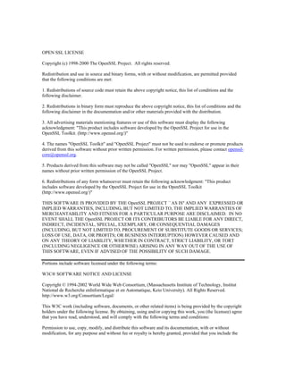 OPEN SSL LICENSE

Copyright (c) 1998-2000 The OpenSSL Project. All rights reserved.

Redistribution and use in source and binary forms, with or without modification, are permitted provided
that the following conditions are met:

1. Redistributions of source code must retain the above copyright notice, this list of conditions and the
following disclaimer.

2. Redistributions in binary form must reproduce the above copyright notice, this list of conditions and the
following disclaimer in the documentation and/or other materials provided with the distribution.

3. All advertising materials mentioning features or use of this software must display the following
acknowledgment: "This product includes software developed by the OpenSSL Project for use in the
OpenSSL Toolkit. (http://www.openssl.org/)"

4. The names "OpenSSL Toolkit" and "OpenSSL Project" must not be used to endorse or promote products
derived from this software without prior written permission. For written permission, please contact openssl-
core@openssl.org.

5. Products derived from this software may not be called "OpenSSL" nor may "OpenSSL" appear in their
names without prior written permission of the OpenSSL Project.

6. Redistributions of any form whatsoever must retain the following acknowledgment: "This product
includes software developed by the OpenSSL Project for use in the OpenSSL Toolkit
(http://www.openssl.org/)"

THIS SOFTWARE IS PROVIDED BY THE OpenSSL PROJECT ``AS IS'' AND ANY EXPRESSED OR
IMPLIED WARRANTIES, INCLUDING, BUT NOT LIMITED TO, THE IMPLIED WARRANTIES OF
MERCHANTABILITY AND FITNESS FOR A PARTICULAR PURPOSE ARE DISCLAIMED. IN NO
EVENT SHALL THE OpenSSL PROJECT OR ITS CONTRIBUTORS BE LIABLE FOR ANY DIRECT,
INDIRECT, INCIDENTAL, SPECIAL, EXEMPLARY, OR CONSEQUENTIAL DAMAGES
(INCLUDING, BUT NOT LIMITED TO, PROCUREMENT OF SUBSTITUTE GOODS OR SERVICES;
LOSS OF USE, DATA, OR PROFITS; OR BUSINESS INTERRUPTION) HOWEVER CAUSED AND
ON ANY THEORY OF LIABILITY, WHETHER IN CONTRACT, STRICT LIABILITY, OR TORT
(INCLUDING NEGLIGENCE OR OTHERWISE) ARISING IN ANY WAY OUT OF THE USE OF
THIS SOFTWARE, EVEN IF ADVISED OF THE POSSIBILITY OF SUCH DAMAGE.

Portions include software licensed under the following terms:

W3C® SOFTWARE NOTICE AND LICENSE

Copyright © 1994-2002 World Wide Web Consortium, (Massachusetts Institute of Technology, Institut
National de Recherche enInformatique et en Automatique, Keio University). All Rights Reserved.
http://www.w3.org/Consortium/Legal/

This W3C work (including software, documents, or other related items) is being provided by the copyright
holders under the following license. By obtaining, using and/or copying this work, you (the licensee) agree
that you have read, understood, and will comply with the following terms and conditions:

Permission to use, copy, modify, and distribute this software and its documentation, with or without
modification, for any purpose and without fee or royalty is hereby granted, provided that you include the
 