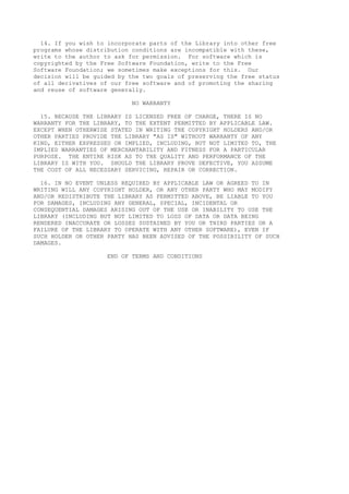14. If you wish to incorporate parts of the Library into other free
programs whose distribution conditions are incompatible with these,
write to the author to ask for permission. For software which is
copyrighted by the Free Software Foundation, write to the Free
Software Foundation; we sometimes make exceptions for this. Our
decision will be guided by the two goals of preserving the free status
of all derivatives of our free software and of promoting the sharing
and reuse of software generally.
NO WARRANTY
15. BECAUSE THE LIBRARY IS LICENSED FREE OF CHARGE, THERE IS NO
WARRANTY FOR THE LIBRARY, TO THE EXTENT PERMITTED BY APPLICABLE LAW.
EXCEPT WHEN OTHERWISE STATED IN WRITING THE COPYRIGHT HOLDERS AND/OR
OTHER PARTIES PROVIDE THE LIBRARY "AS IS" WITHOUT WARRANTY OF ANY
KIND, EITHER EXPRESSED OR IMPLIED, INCLUDING, BUT NOT LIMITED TO, THE
IMPLIED WARRANTIES OF MERCHANTABILITY AND FITNESS FOR A PARTICULAR
PURPOSE. THE ENTIRE RISK AS TO THE QUALITY AND PERFORMANCE OF THE
LIBRARY IS WITH YOU. SHOULD THE LIBRARY PROVE DEFECTIVE, YOU ASSUME
THE COST OF ALL NECESSARY SERVICING, REPAIR OR CORRECTION.
16. IN NO EVENT UNLESS REQUIRED BY APPLICABLE LAW OR AGREED TO IN
WRITING WILL ANY COPYRIGHT HOLDER, OR ANY OTHER PARTY WHO MAY MODIFY
AND/OR REDISTRIBUTE THE LIBRARY AS PERMITTED ABOVE, BE LIABLE TO YOU
FOR DAMAGES, INCLUDING ANY GENERAL, SPECIAL, INCIDENTAL OR
CONSEQUENTIAL DAMAGES ARISING OUT OF THE USE OR INABILITY TO USE THE
LIBRARY (INCLUDING BUT NOT LIMITED TO LOSS OF DATA OR DATA BEING
RENDERED INACCURATE OR LOSSES SUSTAINED BY YOU OR THIRD PARTIES OR A
FAILURE OF THE LIBRARY TO OPERATE WITH ANY OTHER SOFTWARE), EVEN IF
SUCH HOLDER OR OTHER PARTY HAS BEEN ADVISED OF THE POSSIBILITY OF SUCH
DAMAGES.
END OF TERMS AND CONDITIONS
 