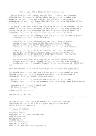 How to Apply These Terms to Your New Libraries
If you develop a new library, and you want it to be of the greatest
possible use to the public, we recommend making it free software that
everyone can redistribute and change. You can do so by permitting
redistribution under these terms (or, alternatively, under the terms of the
ordinary General Public License).
To apply these terms, attach the following notices to the library. It is
safest to attach them to the start of each source file to most effectively
convey the exclusion of warranty; and each file should have at least the
"copyright" line and a pointer to where the full notice is found.
<one line to give the library's name and a brief idea of what it does.>
Copyright (C) <year> <name of author>
This library is free software; you can redistribute it and/or
modify it under the terms of the GNU Lesser General Public
License as published by the Free Software Foundation; either
version 2.1 of the License, or (at your option) any later version.
This library is distributed in the hope that it will be useful,
but WITHOUT ANY WARRANTY; without even the implied warranty of
MERCHANTABILITY or FITNESS FOR A PARTICULAR PURPOSE. See the GNU
Lesser General Public License for more details.
You should have received a copy of the GNU Lesser General Public
License along with this library; if not, write to the Free Software
Foundation, Inc., 51 Franklin Street, Fifth Floor, Boston, MA 02110-1301
USA
Also add information on how to contact you by electronic and paper mail.
You should also get your employer (if you work as a programmer) or your
school, if any, to sign a "copyright disclaimer" for the library, if
necessary. Here is a sample; alter the names:
Yoyodyne, Inc., hereby disclaims all copyright interest in the
library `Frob' (a library for tweaking knobs) written by James Random Hacker.
<signature of Ty Coon>, 1 April 1990
Ty Coon, President of Vice
That's all there is to it!
--- end of LICENSE ---
-------------------------------------------------------------------------------
%% This notice is provided with respect to ECMAScript Language
Specification ECMA-262 Edition 5.1 which may be included with
JRE 8, JDK 8, and OpenJDK 8.
--- begin of LICENSE ---
Copyright notice
Copyright Â© 2011 Ecma International
Ecma International
Rue du Rhone 114
CH-1204 Geneva
Tel: +41 22 849 6000
Fax: +41 22 849 6001
Web: http://www.ecma-international.org
 