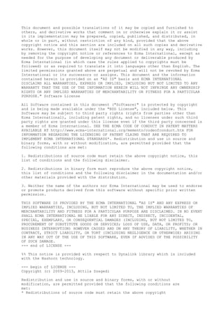 This document and possible translations of it may be copied and furnished to
others, and derivative works that comment on or otherwise explain it or assist
in its implementation may be prepared, copied, published, and distributed, in
whole or in part, without restriction of any kind, provided that the above
copyright notice and this section are included on all such copies and derivative
works. However, this document itself may not be modified in any way, including
by removing the copyright notice or references to Ecma International, except as
needed for the purpose of developing any document or deliverable produced by
Ecma International (in which case the rules applied to copyrights must be
followed) or as required to translate it into languages other than English. The
limited permissions granted above are perpetual and will not be revoked by Ecma
International or its successors or assigns. This document and the information
contained herein is provided on an "AS IS" basis and ECMA INTERNATIONAL
DISCLAIMS ALL WARRANTIES, EXPRESS OR IMPLIED, INCLUDING BUT NOT LIMITED TO ANY
WARRANTY THAT THE USE OF THE INFORMATION HEREIN WILL NOT INFRINGE ANY OWNERSHIP
RIGHTS OR ANY IMPLIED WARRANTIES OF MERCHANTABILITY OR FITNESS FOR A PARTICULAR
PURPOSE." Software License
All Software contained in this document ("Software)" is protected by copyright
and is being made available under the "BSD License", included below. This
Software may be subject to third party rights (rights from parties other than
Ecma International), including patent rights, and no licenses under such third
party rights are granted under this license even if the third party concerned is
a member of Ecma International. SEE THE ECMA CODE OF CONDUCT IN PATENT MATTERS
AVAILABLE AT http://www.ecma-international.org/memento/codeofconduct.htm FOR
INFORMATION REGARDING THE LICENSING OF PATENT CLAIMS THAT ARE REQUIRED TO
IMPLEMENT ECMA INTERNATIONAL STANDARDS*. Redistribution and use in source and
binary forms, with or without modification, are permitted provided that the
following conditions are met:
1. Redistributions of source code must retain the above copyright notice, this
list of conditions and the following disclaimer.
2. Redistributions in binary form must reproduce the above copyright notice,
this list of conditions and the following disclaimer in the documentation and/or
other materials provided with the distribution.
3. Neither the name of the authors nor Ecma International may be used to endorse
or promote products derived from this software without specific prior written
permission.
THIS SOFTWARE IS PROVIDED BY THE ECMA INTERNATIONAL "AS IS" AND ANY EXPRESS OR
IMPLIED WARRANTIES, INCLUDING, BUT NOT LIMITED TO, THE IMPLIED WARRANTIES OF
MERCHANTABILITY AND FITNESS FOR A PARTICULAR PURPOSE ARE DISCLAIMED. IN NO EVENT
SHALL ECMA INTERNATIONAL BE LIABLE FOR ANY DIRECT, INDIRECT, INCIDENTAL,
SPECIAL, EXEMPLARY, OR CONSEQUENTIAL DAMAGES (INCLUDING, BUT NOT LIMITED TO,
PROCUREMENT OF SUBSTITUTE GOODS OR SERVICES; LOSS OF USE, DATA, OR PROFITS; OR
BUSINESS INTERRUPTION) HOWEVER CAUSED AND ON ANY THEORY OF LIABILITY, WHETHER IN
CONTRACT, STRICT LIABILITY, OR TORT (INCLUDING NEGLIGENCE OR OTHERWISE) ARISING
IN ANY WAY OUT OF THE USE OF THIS SOFTWARE, EVEN IF ADVISED OF THE POSSIBILITY
OF SUCH DAMAGE.
--- end of LICENSE ---
%% This notice is provided with respect to Dynalink library which is included
with the Nashorn technology.
--- begin of LICENSE ---
Copyright (c) 2009-2013, Attila Szegedi
Redistribution and use in source and binary forms, with or without
modification, are permitted provided that the following conditions are
met:
* Redistributions of source code must retain the above copyright
 