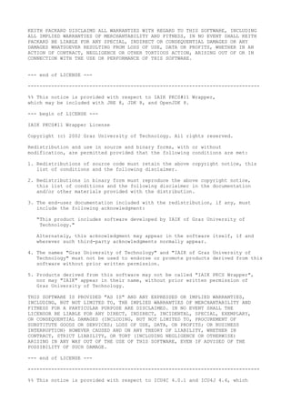 KEITH PACKARD DISCLAIMS ALL WARRANTIES WITH REGARD TO THIS SOFTWARE, INCLUDING
ALL IMPLIED WARRANTIES OF MERCHANTABILITY AND FITNESS, IN NO EVENT SHALL KEITH
PACKARD BE LIABLE FOR ANY SPECIAL, INDIRECT OR CONSEQUENTIAL DAMAGES OR ANY
DAMAGES WHATSOEVER RESULTING FROM LOSS OF USE, DATA OR PROFITS, WHETHER IN AN
ACTION OF CONTRACT, NEGLIGENCE OR OTHER TORTIOUS ACTION, ARISING OUT OF OR IN
CONNECTION WITH THE USE OR PERFORMANCE OF THIS SOFTWARE.
--- end of LICENSE ---
-------------------------------------------------------------------------------
%% This notice is provided with respect to IAIK PKCS#11 Wrapper,
which may be included with JRE 8, JDK 8, and OpenJDK 8.
--- begin of LICENSE ---
IAIK PKCS#11 Wrapper License
Copyright (c) 2002 Graz University of Technology. All rights reserved.
Redistribution and use in source and binary forms, with or without
modification, are permitted provided that the following conditions are met:
1. Redistributions of source code must retain the above copyright notice, this
list of conditions and the following disclaimer.
2. Redistributions in binary form must reproduce the above copyright notice,
this list of conditions and the following disclaimer in the documentation
and/or other materials provided with the distribution.
3. The end-user documentation included with the redistribution, if any, must
include the following acknowledgment:
"This product includes software developed by IAIK of Graz University of
Technology."
Alternately, this acknowledgment may appear in the software itself, if and
wherever such third-party acknowledgments normally appear.
4. The names "Graz University of Technology" and "IAIK of Graz University of
Technology" must not be used to endorse or promote products derived from this
software without prior written permission.
5. Products derived from this software may not be called "IAIK PKCS Wrapper",
nor may "IAIK" appear in their name, without prior written permission of
Graz University of Technology.
THIS SOFTWARE IS PROVIDED "AS IS" AND ANY EXPRESSED OR IMPLIED WARRANTIES,
INCLUDING, BUT NOT LIMITED TO, THE IMPLIED WARRANTIES OF MERCHANTABILITY AND
FITNESS FOR A PARTICULAR PURPOSE ARE DISCLAIMED. IN NO EVENT SHALL THE
LICENSOR BE LIABLE FOR ANY DIRECT, INDIRECT, INCIDENTAL, SPECIAL, EXEMPLARY,
OR CONSEQUENTIAL DAMAGES (INCLUDING, BUT NOT LIMITED TO, PROCUREMENT OF
SUBSTITUTE GOODS OR SERVICES; LOSS OF USE, DATA, OR PROFITS; OR BUSINESS
INTERRUPTION) HOWEVER CAUSED AND ON ANY THEORY OF LIABILITY, WHETHER IN
CONTRACT, STRICT LIABILITY, OR TORT (INCLUDING NEGLIGENCE OR OTHERWISE)
ARISING IN ANY WAY OUT OF THE USE OF THIS SOFTWARE, EVEN IF ADVISED OF THE
POSSIBILITY OF SUCH DAMAGE.
--- end of LICENSE ---
-------------------------------------------------------------------------------
%% This notice is provided with respect to ICU4C 4.0.1 and ICU4J 4.4, which
 
