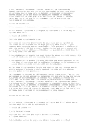 DIRECT, INDIRECT, INCIDENTAL, SPECIAL, EXEMPLARY, OR CONSEQUENTIAL
DAMAGES (INCLUDING, BUT NOT LIMITED TO, PROCUREMENT OF SUBSTITUTE GOODS
OR SERVICES; LOSS OF USE, DATA, OR PROFITS; OR BUSINESS INTERRUPTION)
HOWEVER CAUSED AND ON ANY THEORY OF LIABILITY, WHETHER IN CONTRACT,
STRICT LIABILITY, OR TORT (INCLUDING NEGLIGENCE OR OTHERWISE) ARISING
IN ANY WAY OUT OF THE USE OF THIS SOFTWARE, EVEN IF ADVISED OF THE
POSSIBILITY OF SUCH DAMAGE.
--- end of LICENSE ---
-------------------------------------------------------------------------------
%% This notice is provided with respect to CodeViewer 1.0, which may be
included with JDK 8.
--- begin of LICENSE ---
Copyright 1999 by CoolServlets.com.
Any errors or suggested improvements to this class can be reported as
instructed on CoolServlets.com. We hope you enjoy this program... your
comments will encourage further development! This software is distributed
under the terms of the BSD License. Redistribution and use in source and
binary forms, with or without modification, are permitted provided that the
following conditions are met:
1. Redistributions of source code must retain the above copyright notice, this
list of conditions and the following disclaimer.
2. Redistributions in binary form must reproduce the above copyright notice,
this list of conditions and the following disclaimer in the documentation
and/or other materials provided with the distribution.
Neither name of CoolServlets.com nor the names of its contributors may be
used to endorse or promote products derived from this software without
specific prior written permission.
THIS SOFTWARE IS PROVIDED BY COOLSERVLETS.COM AND CONTRIBUTORS ``AS IS'' AND
ANY EXPRESS OR IMPLIED WARRANTIES, INCLUDING, BUT NOT LIMITED TO, THE IMPLIED
WARRANTIES OF MERCHANTABILITY AND FITNESS FOR A PARTICULAR PURPOSE ARE
DISCLAIMED. IN NO EVENT SHALL THE AUTHOR OR CONTRIBUTORS BE LIABLE FOR ANY
DIRECT, INDIRECT, INCIDENTAL, SPECIAL, EXEMPLARY, OR CONSEQUENTIAL DAMAGES
(INCLUDING, BUT NOT LIMITED TO, PROCUREMENT OF SUBSTITUTE GOODS OR SERVICES;
LOSS OF USE, DATA, OR PROFITS; OR BUSINESS INTERRUPTION) HOWEVER CAUSED AND ON
ANY THEORY OF LIABILITY, WHETHER IN CONTRACT, STRICT LIABILITY, OR TORT
(INCLUDING NEGLIGENCE OR OTHERWISE) ARISING IN ANY WAY OUT OF THE USE OF THIS
SOFTWARE, EVEN IF ADVISED OF THE POSSIBILITY OF SUCH DAMAGE."
--- end of LICENSE ---
-------------------------------------------------------------------------------
%% This notice is provided with respect to Cryptix AES 3.2.0, which may be
included with JRE 8, JDK 8, and OpenJDK 8.
--- begin of LICENSE ---
Cryptix General License
Copyright (c) 1995-2005 The Cryptix Foundation Limited.
All rights reserved.
Redistribution and use in source and binary forms, with or without
 
