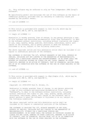 it. This software may be referred to only as "the Independent JPEG Group's
software".
We specifically permit and encourage the use of this software as the basis of
commercial products, provided that all warranty or liability claims are
assumed by the product vendor.
--- end of LICENSE ---
--------------------------------------------------------------------------------
%% This notice is provided with respect to Joni v1.1.9, which may be
included with JRE 8, JDK 8, and OpenJDK 8.
--- begin of LICENSE ---
Permission is hereby granted, free of charge, to any person obtaining a copy
of this software and associated documentation files (the "Software"), to deal
in the Software without restriction, including without limitation the rights
to use, copy, modify, merge, publish, distribute, sublicense, and/or sell
copies of the Software, and to permit persons to whom the Software is
furnished to do so, subject to the following conditions:
The above copyright notice and this permission notice shall be included in all
copies or substantial portions of the Software.
THE SOFTWARE IS PROVIDED "AS IS", WITHOUT WARRANTY OF ANY KIND, EXPRESS OR
IMPLIED, INCLUDING BUT NOT LIMITED TO THE WARRANTIES OF MERCHANTABILITY,
FITNESS FOR A PARTICULAR PURPOSE AND NONINFRINGEMENT. IN NO EVENT SHALL THE
AUTHORS OR COPYRIGHT HOLDERS BE LIABLE FOR ANY CLAIM, DAMAGES OR OTHER
LIABILITY, WHETHER IN AN ACTION OF CONTRACT, TORT OR OTHERWISE, ARISING FROM,
OUT OF OR IN CONNECTION WITH THE SOFTWARE OR THE USE OR OTHER DEALINGS IN THE
SOFTWARE.
--- end of LICENSE ---
-------------------------------------------------------------------------------
%% This notice is provided with respect to JOpt-Simple v3.0, which may be
included with JRE 8, JDK 8, and OpenJDK 8.
--- begin of LICENSE ---
Copyright (c) 2004-2009 Paul R. Holser, Jr.
Permission is hereby granted, free of charge, to any person obtaining
a copy of this software and associated documentation files (the
"Software"), to deal in the Software without restriction, including
without limitation the rights to use, copy, modify, merge, publish,
distribute, sublicense, and/or sell copies of the Software, and to
permit persons to whom the Software is furnished to do so, subject to
the following conditions:
The above copyright notice and this permission notice shall be
included in all copies or substantial portions of the Software.
THE SOFTWARE IS PROVIDED "AS IS", WITHOUT WARRANTY OF ANY KIND,
EXPRESS OR IMPLIED, INCLUDING BUT NOT LIMITED TO THE WARRANTIES OF
MERCHANTABILITY, FITNESS FOR A PARTICULAR PURPOSE AND
NONINFRINGEMENT. IN NO EVENT SHALL THE AUTHORS OR COPYRIGHT HOLDERS BE
LIABLE FOR ANY CLAIM, DAMAGES OR OTHER LIABILITY, WHETHER IN AN ACTION
OF CONTRACT, TORT OR OTHERWISE, ARISING FROM, OUT OF OR IN CONNECTION
WITH THE SOFTWARE OR THE USE OR OTHER DEALINGS IN THE SOFTWARE.
 