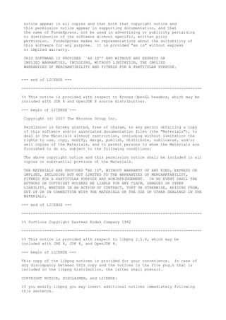 notice appear in all copies and that both that copyright notice and
this permission notice appear in supporting documentation, and that
the name of FundsXpress. not be used in advertising or publicity pertaining
to distribution of the software without specific, written prior
permission. FundsXpress makes no representations about the suitability of
this software for any purpose. It is provided "as is" without express
or implied warranty.
THIS SOFTWARE IS PROVIDED ``AS IS'' AND WITHOUT ANY EXPRESS OR
IMPLIED WARRANTIES, INCLUDING, WITHOUT LIMITATION, THE IMPLIED
WARRANTIES OF MERCHANTIBILITY AND FITNESS FOR A PARTICULAR PURPOSE.
--- end of LICENSE ---
-------------------------------------------------------------------------------
%% This notice is provided with respect to Kronos OpenGL headers, which may be
included with JDK 8 and OpenJDK 8 source distributions.
--- begin of LICENSE ---
Copyright (c) 2007 The Khronos Group Inc.
Permission is hereby granted, free of charge, to any person obtaining a copy
of this software and/or associated documentation files (the "Materials"), to
deal in the Materials without restriction, including without limitation the
rights to use, copy, modify, merge, publish, distribute, sublicense, and/or
sell copies of the Materials, and to permit persons to whom the Materials are
furnished to do so, subject to the following conditions:
The above copyright notice and this permission notice shall be included in all
copies or substantial portions of the Materials.
THE MATERIALS ARE PROVIDED "AS IS", WITHOUT WARRANTY OF ANY KIND, EXPRESS OR
IMPLIED, INCLUDING BUT NOT LIMITED TO THE WARRANTIES OF MERCHANTABILITY,
FITNESS FOR A PARTICULAR PURPOSE AND NONINFRINGEMENT. IN NO EVENT SHALL THE
AUTHORS OR COPYRIGHT HOLDERS BE LIABLE FOR ANY CLAIM, DAMAGES OR OTHER
LIABILITY, WHETHER IN AN ACTION OF CONTRACT, TORT OR OTHERWISE, ARISING FROM,
OUT OF OR IN CONNECTION WITH THE MATERIALS OR THE USE OR OTHER DEALINGS IN THE
MATERIALS.
--- end of LICENSE ---
-------------------------------------------------------------------------------
%% Portions Copyright Eastman Kodak Company 1992
-------------------------------------------------------------------------------
%% This notice is provided with respect to libpng 1.5.4, which may be
included with JRE 8, JDK 8, and OpenJDK 8.
--- begin of LICENSE ---
This copy of the libpng notices is provided for your convenience. In case of
any discrepancy between this copy and the notices in the file png.h that is
included in the libpng distribution, the latter shall prevail.
COPYRIGHT NOTICE, DISCLAIMER, and LICENSE:
If you modify libpng you may insert additional notices immediately following
this sentence.
 