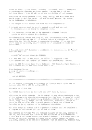 assume no liability for direct, indirect, incidental, special, exemplary,
or consequential damages, which may result from the use of the PNG
Reference Library, even if advised of the possibility of such damage.
Permission is hereby granted to use, copy, modify, and distribute this
source code, or portions hereof, for any purpose, without fee, subject
to the following restrictions:
1. The origin of this source code must not be misrepresented.
2. Altered versions must be plainly marked as such and must not
be misrepresented as being the original source.
3. This Copyright notice may not be removed or altered from any
source or altered source distribution.
The Contributing Authors and Group 42, Inc. specifically permit, without
fee, and encourage the use of this source code as a component to
supporting the PNG file format in commercial products. If you use this
source code in a product, acknowledgment is not required but would be
appreciated.
A "png_get_copyright" function is available, for convenient use in "about"
boxes and the like:
printf("%s",png_get_copyright(NULL));
Also, the PNG logo (in PNG format, of course) is supplied in the
files "pngbar.png" and "pngbar.jpg (88x31) and "pngnow.png" (98x31).
Libpng is OSI Certified Open Source Software. OSI Certified Open Source is a
certification mark of the Open Source Initiative.
Glenn Randers-Pehrson
glennrp at users.sourceforge.net
July 7, 2011
--- end of LICENSE ---
-------------------------------------------------------------------------------
%% This notice is provided with respect to libungif 4.1.3, which may be
included with JRE 8, JDK 8, and OpenJDK 8.
--- begin of LICENSE ---
The GIFLIB distribution is Copyright (c) 1997 Eric S. Raymond
Permission is hereby granted, free of charge, to any person obtaining a copy
of this software and associated documentation files (the "Software"), to deal
in the Software without restriction, including without limitation the rights
to use, copy, modify, merge, publish, distribute, sublicense, and/or sell
copies of the Software, and to permit persons to whom the Software is
furnished to do so, subject to the following conditions:
The above copyright notice and this permission notice shall be included in
all copies or substantial portions of the Software.
THE SOFTWARE IS PROVIDED "AS IS", WITHOUT WARRANTY OF ANY KIND, EXPRESS OR
IMPLIED, INCLUDING BUT NOT LIMITED TO THE WARRANTIES OF MERCHANTABILITY,
FITNESS FOR A PARTICULAR PURPOSE AND NONINFRINGEMENT. IN NO EVENT SHALL THE
AUTHORS OR COPYRIGHT HOLDERS BE LIABLE FOR ANY CLAIM, DAMAGES OR OTHER
LIABILITY, WHETHER IN AN ACTION OF CONTRACT, TORT OR OTHERWISE, ARISING FROM,
 