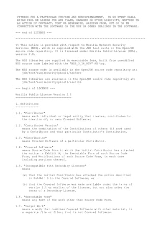 FITNESS FOR A PARTICULAR PURPOSE AND NONINFRINGEMENT. IN NO EVENT SHALL
BRIAN PAUL BE LIABLE FOR ANY CLAIM, DAMAGES OR OTHER LIABILITY, WHETHER IN
AN ACTION OF CONTRACT, TORT OR OTHERWISE, ARISING FROM, OUT OF OR IN
CONNECTION WITH THE SOFTWARE OR THE USE OR OTHER DEALINGS IN THE SOFTWARE.
--- end of LICENSE ---
-------------------------------------------------------------------------------
%% This notice is provided with respect to Mozilla Network Security
Services (NSS), which is supplied with the JDK test suite in the OpenJDK
source code repository. It is licensed under Mozilla Public License (MPL),
version 2.0.
The NSS libraries are supplied in executable form, built from unmodified
NSS source code labeled with the "NSS_3_16_RTM" HG tag.
The NSS source code is available in the OpenJDK source code repository at:
jdk/test/sun/security/pkcs11/nss/src
The NSS libraries are available in the OpenJDK source code repository at:
jdk/test/sun/security/pkcs11/nss/lib
--- begin of LICENSE ---
Mozilla Public License Version 2.0
==================================
1. Definitions
--------------
1.1. "Contributor"
means each individual or legal entity that creates, contributes to
the creation of, or owns Covered Software.
1.2. "Contributor Version"
means the combination of the Contributions of others (if any) used
by a Contributor and that particular Contributor's Contribution.
1.3. "Contribution"
means Covered Software of a particular Contributor.
1.4. "Covered Software"
means Source Code Form to which the initial Contributor has attached
the notice in Exhibit A, the Executable Form of such Source Code
Form, and Modifications of such Source Code Form, in each case
including portions thereof.
1.5. "Incompatible With Secondary Licenses"
means
(a) that the initial Contributor has attached the notice described
in Exhibit B to the Covered Software; or
(b) that the Covered Software was made available under the terms of
version 1.1 or earlier of the License, but not also under the
terms of a Secondary License.
1.6. "Executable Form"
means any form of the work other than Source Code Form.
1.7. "Larger Work"
means a work that combines Covered Software with other material, in
a separate file or files, that is not Covered Software.
 